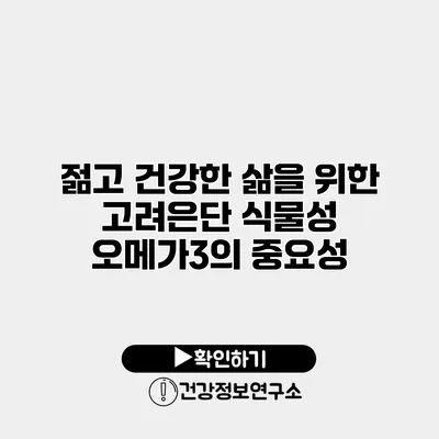 젊고 건강한 삶을 위한 고려은단 식물성 오메가3의 중요성